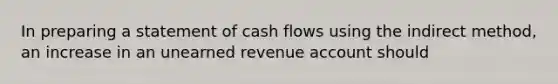 In preparing a statement of cash flows using the indirect method, an increase in an unearned revenue account should