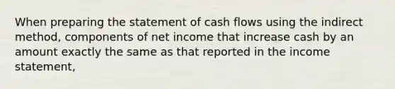 When <a href='https://www.questionai.com/knowledge/kV7zn0WT6E-preparing-the-statement' class='anchor-knowledge'>preparing the statement</a> of cash flows using the indirect method, components of net income that increase cash by an amount exactly the same as that reported in the <a href='https://www.questionai.com/knowledge/kCPMsnOwdm-income-statement' class='anchor-knowledge'>income statement</a>,