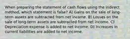 When preparing the statement of cash flows using the indirect method, which statement is false? A) Gains on the sale of long-term assets are subtracted from net income. B) Losses on the sale of long-term assets are subtracted from net income. C) Depreciation expense is added to net income. D) Increases in current liabilities are added to net income.