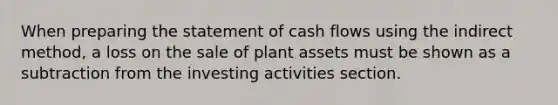 When preparing the statement of cash flows using the indirect​ method, a loss on the sale of plant assets must be shown as a subtraction from the investing activities section.