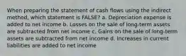 When preparing the statement of cash flows using the indirect method, which statement is FALSE? a. Depreciation expense is added to net income b. Losses on the sale of long-term assets are subtracted from net income c. Gains on the sale of long-term assets are subtracted from net income d. Increases in current liabilities are added to net income