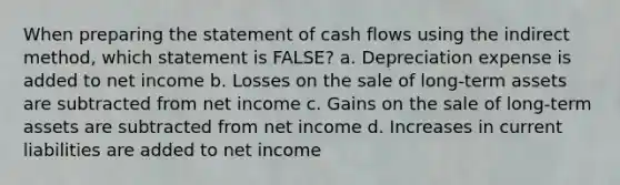 When preparing the statement of cash flows using the indirect method, which statement is FALSE? a. Depreciation expense is added to net income b. Losses on the sale of long-term assets are subtracted from net income c. Gains on the sale of long-term assets are subtracted from net income d. Increases in current liabilities are added to net income