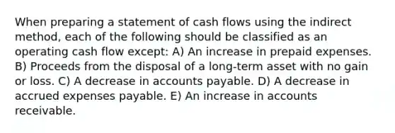 When preparing a statement of cash flows using the indirect method, each of the following should be classified as an operating cash flow except: A) An increase in prepaid expenses. B) Proceeds from the disposal of a long-term asset with no gain or loss. C) A decrease in accounts payable. D) A decrease in accrued expenses payable. E) An increase in accounts receivable.