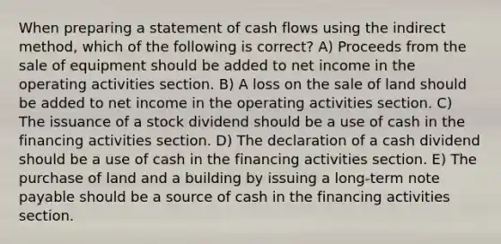 When preparing a statement of cash flows using the indirect method, which of the following is correct? A) Proceeds from the sale of equipment should be added to net income in the operating activities section. B) A loss on the sale of land should be added to net income in the operating activities section. C) The issuance of a stock dividend should be a use of cash in the financing activities section. D) The declaration of a cash dividend should be a use of cash in the financing activities section. E) The purchase of land and a building by issuing a long-term note payable should be a source of cash in the financing activities section.