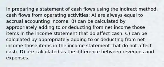 In preparing a statement of cash flows using the indirect method, cash flows from operating activities: A) are always equal to accrual accounting income. B) can be calculated by appropriately adding to or deducting from net income those items in the income statement that do affect cash. C) can be calculated by appropriately adding to or deducting from net income those items in the income statement that do not affect cash. D) are calculated as the difference between revenues and expenses.