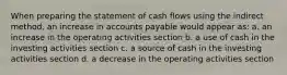 When preparing the statement of cash flows using the indirect method, an increase in accounts payable would appear as: a. an increase in the operating activities section b. a use of cash in the investing activities section c. a source of cash in the investing activities section d. a decrease in the operating activities section