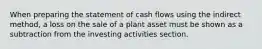 When preparing the statement of cash flows using the indirect method, a loss on the sale of a plant asset must be shown as a subtraction from the investing activities section.