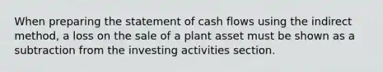 When preparing the statement of cash flows using the indirect method, a loss on the sale of a plant asset must be shown as a subtraction from the investing activities section.