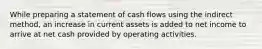 While preparing a statement of cash flows using the indirect​ method, an increase in current assets is added to net income to arrive at net cash provided by operating activities.