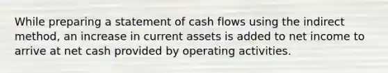 While preparing a statement of cash flows using the indirect​ method, an increase in current assets is added to net income to arrive at net cash provided by operating activities.