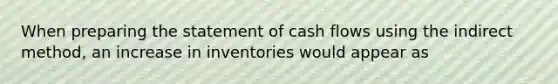 When preparing the statement of cash flows using the indirect method, an increase in inventories would appear as