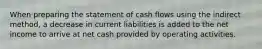 When preparing the statement of cash flows using the indirect​ method, a decrease in current liabilities is added to the net income to arrive at net cash provided by operating activities.