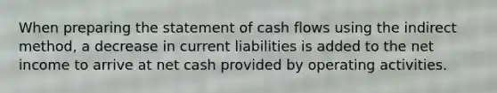 When preparing the statement of cash flows using the indirect​ method, a decrease in current liabilities is added to the net income to arrive at net cash provided by operating activities.