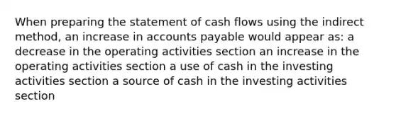 When preparing the statement of cash flows using the indirect method, an increase in accounts payable would appear as: a decrease in the operating activities section an increase in the operating activities section a use of cash in the investing activities section a source of cash in the investing activities section