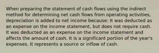 When preparing the statement of cash flows using the indirect method for determining net cash flows from operating activities, depreciation is added to net income because: It was deducted as an expense on the income statement, but does not require cash. It was deducted as an expense on the income statement and affects the amount of cash. It is a significant portion of the year's expenses. It represents a source or inflow of cash.