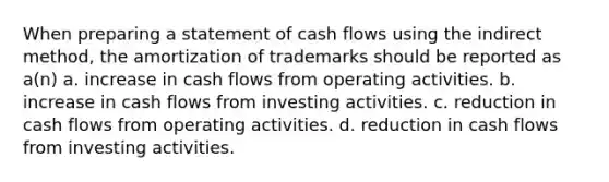 When preparing a statement of cash flows using the indirect method, the amortization of trademarks should be reported as a(n) a. increase in cash flows from operating activities. b. increase in cash flows from investing activities. c. reduction in cash flows from operating activities. d. reduction in cash flows from investing activities.