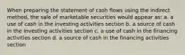 When preparing the statement of cash flows using the indirect method, the sale of marketable securities would appear as: a. a use of cash in the investing activities section b. a source of cash in the investing activities section c. a use of cash in the financing activities section d. a source of cash in the financing activities section