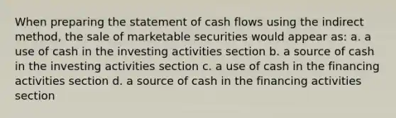 When preparing the statement of cash flows using the indirect method, the sale of marketable securities would appear as: a. a use of cash in the investing activities section b. a source of cash in the investing activities section c. a use of cash in the financing activities section d. a source of cash in the financing activities section