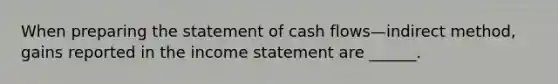 When <a href='https://www.questionai.com/knowledge/kV7zn0WT6E-preparing-the-statement' class='anchor-knowledge'>preparing the statement</a> of cash flows—indirect method, gains reported in the <a href='https://www.questionai.com/knowledge/kCPMsnOwdm-income-statement' class='anchor-knowledge'>income statement</a> are ______.