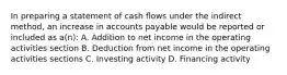 In preparing a statement of cash ﬂows under the indirect method, an increase in accounts payable would be reported or included as a(n): A. Addition to net income in the operating activities section B. Deduction from net income in the operating activities sections C. Investing activity D. Financing activity