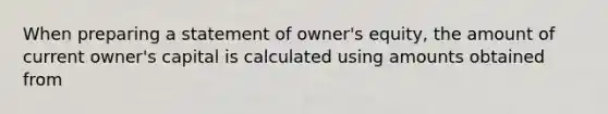 When preparing a statement of owner's equity, the amount of current owner's capital is calculated using amounts obtained from