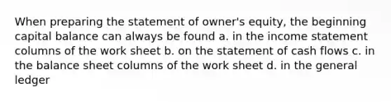 When preparing the statement of owner's equity, the beginning capital balance can always be found a. in the income statement columns of the work sheet b. on the statement of cash flows c. in the balance sheet columns of the work sheet d. in the general ledger