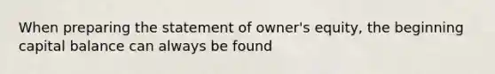 When preparing the statement of owner's equity, the beginning capital balance can always be found