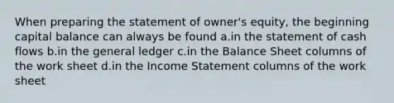 When preparing the statement of owner's equity, the beginning capital balance can always be found a.in the statement of cash flows b.in the general ledger c.in the Balance Sheet columns of the work sheet d.in the Income Statement columns of the work sheet