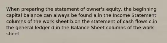 When preparing the statement of owner's equity, the beginning capital balance can always be found a.in the Income Statement columns of the work sheet b.on the statement of cash flows c.in the general ledger d.in the Balance Sheet columns of the work sheet