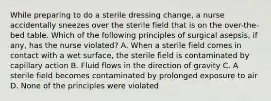 While preparing to do a sterile dressing change, a nurse accidentally sneezes over the sterile field that is on the over-the-bed table. Which of the following principles of surgical asepsis, if any, has the nurse violated? A. When a sterile field comes in contact with a wet surface, the sterile field is contaminated by capillary action B. Fluid flows in the direction of gravity C. A sterile field becomes contaminated by prolonged exposure to air D. None of the principles were violated