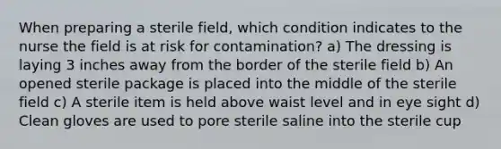 When preparing a sterile field, which condition indicates to the nurse the field is at risk for contamination? a) The dressing is laying 3 inches away from the border of the sterile field b) An opened sterile package is placed into the middle of the sterile field c) A sterile item is held above waist level and in eye sight d) Clean gloves are used to pore sterile saline into the sterile cup