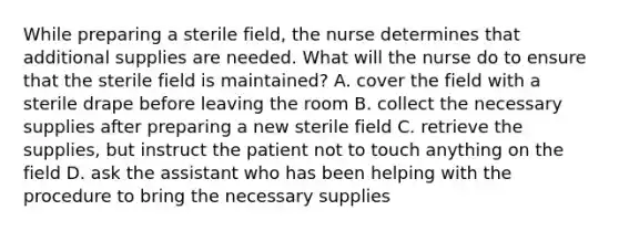 While preparing a sterile field, the nurse determines that additional supplies are needed. What will the nurse do to ensure that the sterile field is maintained? A. cover the field with a sterile drape before leaving the room B. collect the necessary supplies after preparing a new sterile field C. retrieve the supplies, but instruct the patient not to touch anything on the field D. ask the assistant who has been helping with the procedure to bring the necessary supplies