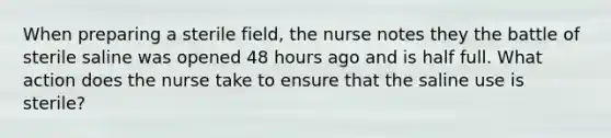 When preparing a sterile field, the nurse notes they the battle of sterile saline was opened 48 hours ago and is half full. What action does the nurse take to ensure that the saline use is sterile?