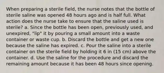 When preparing a sterile field, the nurse notes that the bottle of sterile saline was opened 48 hours ago and is half full. What action does the nurse take to ensure that the saline used is sterile? a. Since the bottle has been open, previously used, and unexpired, "lip" it by pouring a small amount into a waste container or waste cup. b. Discard the bottle and get a new one because the saline has expired. c. Pour the saline into a sterile container on the sterile field by holding it 6 in (15 cm) above the container. d. Use the saline for the procedure and discard the remaining amount because it has been 48 hours since opening.