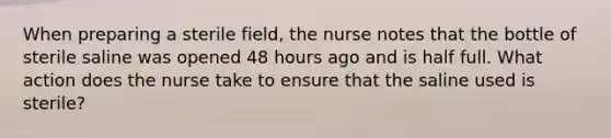 When preparing a sterile field, the nurse notes that the bottle of sterile saline was opened 48 hours ago and is half full. What action does the nurse take to ensure that the saline used is sterile?