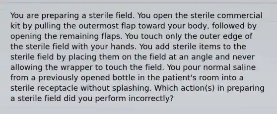 You are preparing a sterile field. You open the sterile commercial kit by pulling the outermost flap toward your body, followed by opening the remaining flaps. You touch only the outer edge of the sterile field with your hands. You add sterile items to the sterile field by placing them on the field at an angle and never allowing the wrapper to touch the field. You pour normal saline from a previously opened bottle in the patient's room into a sterile receptacle without splashing. Which action(s) in preparing a sterile field did you perform incorrectly?