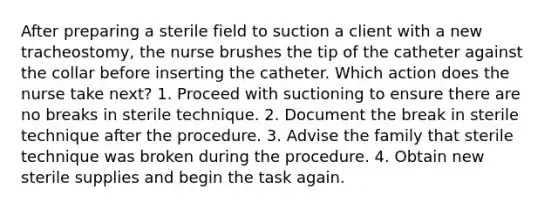 After preparing a sterile field to suction a client with a new tracheostomy, the nurse brushes the tip of the catheter against the collar before inserting the catheter. Which action does the nurse take next? 1. Proceed with suctioning to ensure there are no breaks in sterile technique. 2. Document the break in sterile technique after the procedure. 3. Advise the family that sterile technique was broken during the procedure. 4. Obtain new sterile supplies and begin the task again.