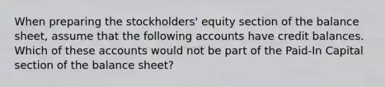 When preparing the stockholders' equity section of the balance sheet, assume that the following accounts have credit balances. Which of these accounts would not be part of the Paid-In Capital section of the balance sheet?