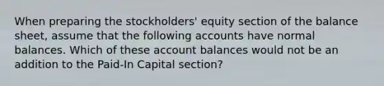 When preparing the stockholders' equity section of the balance sheet, assume that the following accounts have normal balances. Which of these account balances would not be an addition to the Paid-In Capital section?