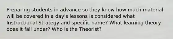 Preparing students in advance so they know how much material will be covered in a day's lessons is considered what Instructional Strategy and specific name? What learning theory does it fall under? Who is the Theorist?