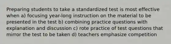 Preparing students to take a standardized test is most effective when a) focusing year-long instruction on the material to be presented in the test b) combining practice questions with explanation and discussion c) rote practice of test questions that mirror the test to be taken d) teachers emphasize competition