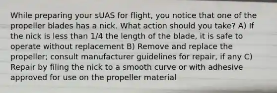 While preparing your sUAS for flight, you notice that one of the propeller blades has a nick. What action should you take? A) If the nick is less than 1/4 the length of the blade, it is safe to operate without replacement B) Remove and replace the propeller; consult manufacturer guidelines for repair, if any C) Repair by filing the nick to a smooth curve or with adhesive approved for use on the propeller material