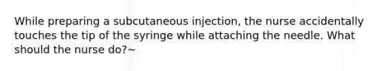 While preparing a subcutaneous injection, the nurse accidentally touches the tip of the syringe while attaching the needle. What should the nurse do?~