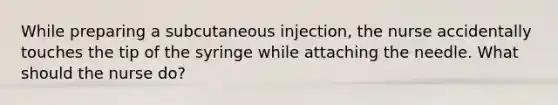 While preparing a subcutaneous injection, the nurse accidentally touches the tip of the syringe while attaching the needle. What should the nurse do?