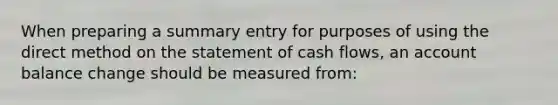 When preparing a summary entry for purposes of using the direct method on the statement of cash flows, an account balance change should be measured from: