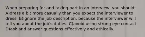 When preparing for and taking part in an interview, you should: A)dress a bit more casually than you expect the interviewer to dress. B)ignore the job description, because the interviewer will tell you about the job's duties. C)avoid using strong eye contact. D)ask and answer questions effectively and ethically.