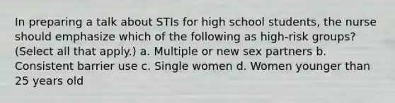 In preparing a talk about STIs for high school students, the nurse should emphasize which of the following as high-risk groups? (Select all that apply.) a. Multiple or new sex partners b. Consistent barrier use c. Single women d. Women younger than 25 years old