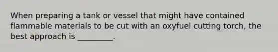 When preparing a tank or vessel that might have contained flammable materials to be cut with an oxyfuel cutting torch, the best approach is _________.