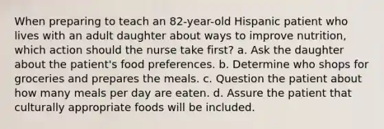 When preparing to teach an 82-year-old Hispanic patient who lives with an adult daughter about ways to improve nutrition, which action should the nurse take first? a. Ask the daughter about the patient's food preferences. b. Determine who shops for groceries and prepares the meals. c. Question the patient about how many meals per day are eaten. d. Assure the patient that culturally appropriate foods will be included.