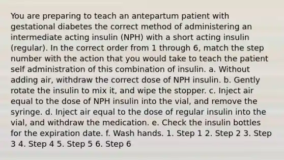 You are preparing to teach an antepartum patient with gestational diabetes the correct method of administering an intermediate acting insulin (NPH) with a short acting insulin (regular). In the correct order from 1 through 6, match the step number with the action that you would take to teach the patient self administration of this combination of insulin. a. Without adding air, withdraw the correct dose of NPH insulin. b. Gently rotate the insulin to mix it, and wipe the stopper. c. Inject air equal to the dose of NPH insulin into the vial, and remove the syringe. d. Inject air equal to the dose of regular insulin into the vial, and withdraw the medication. e. Check the insulin bottles for the expiration date. f. Wash hands. 1. Step 1 2. Step 2 3. Step 3 4. Step 4 5. Step 5 6. Step 6